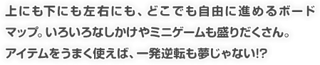 上にも下にも左右にも、どこでも自由に進めるボードマップ。いろいろなしかけやミニゲームも盛りだくさん。アイテムをうまく使えば、一発逆転も夢じゃない!?