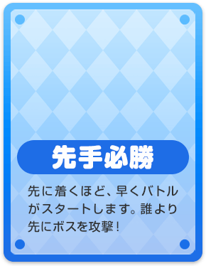 先手必勝 先に着くほど、早くバトルがスタートします。誰より先にボスを攻撃!