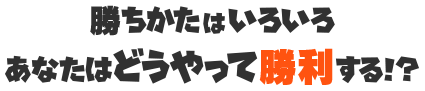 勝ちかたはいろいろ あなたはどうやって勝利する!?