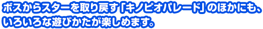 ボスからスターを取り戻す「キノピオパレード」のほかにも、いろいろな遊びかたが楽しめます。