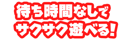 待ち時間なしでサクサク遊べる!