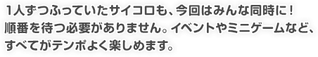 1人ずつふっていたサイコロも、今回はみんな同時に! 順番を待つ必要がありません。イベントやミニゲームなど、すべてがテンポよく楽しめます。