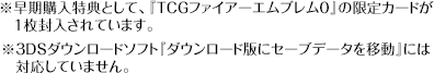 ※早期購入特典として、『TCGファイアーエムブレム０』の限定カードが１枚封入されています。※3DSダウンロードソフト『ダウンロード版にセーブデータを移動』には対応していません。