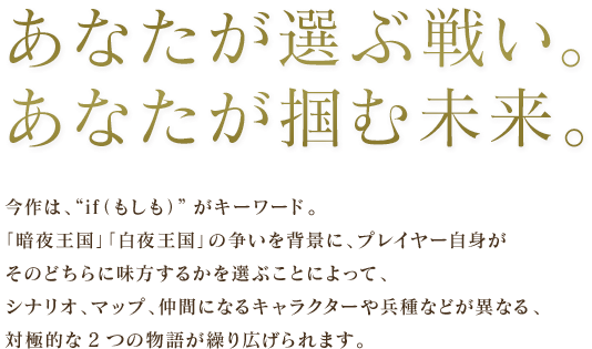 あなたが選ぶ戦い。あなたが掴む未来。 / 今作は、“if（もしも）”がキーワード。「暗夜王国」「白夜王国」の争いを背景に、プレイヤー自身がそのどちらに味方するかを選ぶことによって、シナリオ、マップ、仲間になるキャラクターや兵種などが異なる、対極的な2つの物語が繰り広げられます。