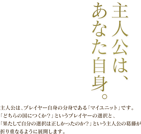 主人公は、あなた自身。 / 主人公は、プレイヤー自身の分身である「マイユニット」です。「どちらの国につくか？」というプレイヤーの選択と、「果たして自分の選択は正しかったのか？」という主人公の葛藤が折り重なるように展開します。