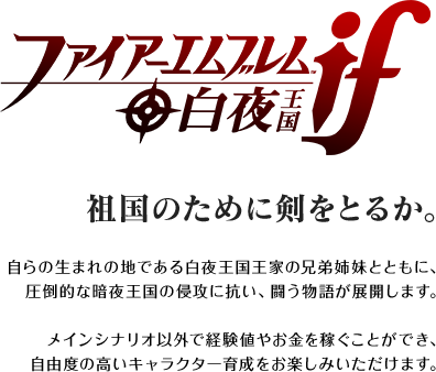 祖国のために剣をとるか。 / 自らの生まれの地である白夜王国王家の兄弟姉妹とともに、圧倒的な暗夜王国の侵攻に抗い、闘う物語が展開します。メインシナリオ以外で経験値やお金を稼ぐことができ、自由度の高いキャラクター育成をお楽しみいただけます。