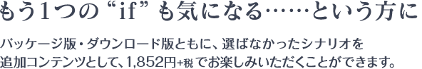 もう１つの“if”も気になる……という方に / パッケージ版・ダウンロード版ともに、選ばなかったシナリオを追加コンテンツとして、1,852円+税でお楽しみいただくことができます。