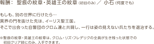 報酬： 聖痕の紋章・英雄王の紋章（初回のみ）／ 小石（何度でも） / もしも、別の世界に行けたら…異界の門を抜けた先は、イーリス聖王国。そこで出会った自警団のクロム達と共闘し、一行は姿の見えない兵たちを退治する。※聖痕の紋章・英雄王の紋章は、クロム・リズ・フレデリクの全員が生き残った状態での初回クリア時にのみ、入手できます。