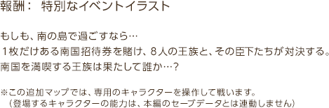 報酬：特別なイベントイラスト / もしも、南の島で過ごすなら…１枚だけある南国招待券を賭け、８人の王族と、その臣下たちが対決する。南国を満喫する王族は果たして誰か…？ / ※この追加マップでは、専用のキャラクターを操作して戦います。（登場するキャラクターの能力は、本編のセーブデータとは連動しません）