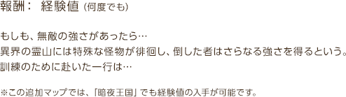 報酬：経験値（何度でも） / もしも、無敵の強さがあったら…異界の霊山には特殊な怪物が徘徊し、倒した者はさらなる強さを得るという。訓練のために赴いた一行は… / ※この追加マップでは、「暗夜王国」でも経験値の入手が可能です。