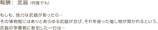 報酬：武器（何度でも） / もしも、強力な武器があったら…その博物館にはありとあらゆる武器が並び、それを使った催し物が開かれるという。武器の争奪戦に参加した一行は…