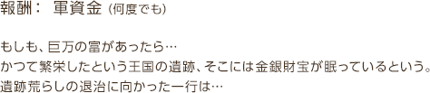 報酬：軍資金（何度でも） / もしも、巨万の富があったら…かつて繁栄したという王国の遺跡、そこには金銀財宝が眠っているという。遺跡荒らしの退治に向かった一行は…