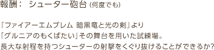 報酬： シューター砲台（何度でも） / 『ファイアーエムブレム 暗黒竜と光の剣』より「グルニアのもくばたい」その舞台を用いた試練場。長大な射程を持つシューターの射撃をくぐり抜けることができるか？