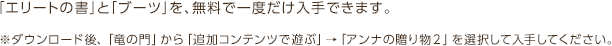 「エリートの書」と「ブーツ」を、無料で一度だけ入手できます。※ダウンロード後、「竜の門」から「追加コンテンツで遊ぶ」→「アンナの贈り物２」を選択して入手してください。※ダウンロード後、「竜の門」から「追加コンテンツで遊ぶ」→「アンナの贈り物２」を選択して入手してください。