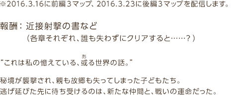 報酬：※2016.3.16に前編３マップ、2016.3.23に後編３マップを配信します。報酬： 近接射撃の書など（各章それぞれ、誰も失わずにクリアすると……？）“これは私の憶えている、或る世界の話。”秘境が襲撃され、親も故郷も失ってしまった子どもたち。逃げ延びた先に待ち受けるのは、新たな仲間と、戦いの運命だった。