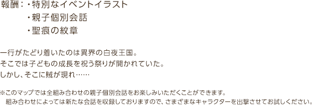 報酬：・特別なイベントイラスト・親子個別会話・聖痕の紋章 / 一行がたどり着いたのは異界の白夜王国。そこでは子どもの成長を祝う祭りが開かれていた。しかし、そこに賊が現れ… / ※このマップでは全組み合わせの親子個別会話をお楽しみいただくことができます。組み合わせによっては新たな会話を収録しておりますので、さまざまなキャラクターを出撃させてお試しください。