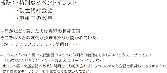 報酬：・特別なイベントイラスト・親世代絆会話・英雄王の紋章 / 一行がたどり着いたのは異界の暗夜王国。そこでは人との友情が深まる祭りが開かれていた。しかし、そこにノスフェラトゥが現れ… / ※このマップでは本編で支援会話のなかった仲間との会話をお楽しみいただくことができます。 （リョウマとクリムゾン、アクアとカミラ、エリーゼとイザナなど）  また、本編で支援会話のある仲間同士でも  組み合わせによっては新たな会話を収録しておりますので、さまざまなキャラクターを出撃させてお試しください。