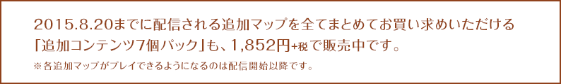 2015.8.20までに配信される追加マップを全てまとめてお買い求めいただける「追加コンテンツ7個パック」も、1,852円+税で販売中です。※各追加マップがプレイできるようになるのは配信開始以降です。