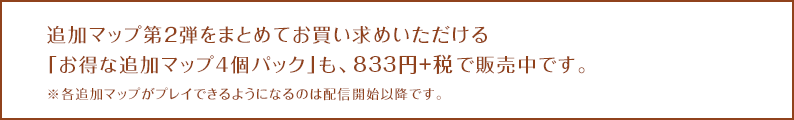 追加マップ第2弾をまとめてお買い求めいただける「お得な追加マップ4個パック」も、833円+税で販売中です。※各追加マップがプレイできるようになるのは配信開始以降です。