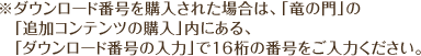 ※ダウンロード番号を購入された場合は、「竜の門」の「追加コンテンツの購入」内にある、「ダウンロード番号の入力」で16桁の番号をご入力ください。