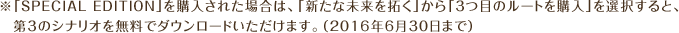 ※「SPECIAL EDITION」を購入された場合は、「新たな未来を拓く」から「3つ目のルートを購入」を選択すると、第3のシナリオを無料でダウンロードいただけます。（2016年6月30日まで）