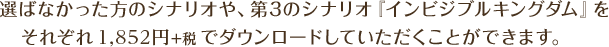 選ばなかった方のシナリオや、第3のシナリオ『インビジブルキングダム』をそれぞれ1,852円+税でダウンロードしていただくことができます。