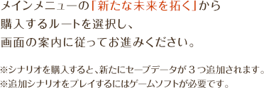 メインメニューの「新たな未来を拓く」から購入するルートを選択し、画面の案内に従ってお進みください。※シナリオを購入すると、新たにセーブデータが3つ追加されます。※追加シナリオをプレイするにはゲームソフトが必要です。