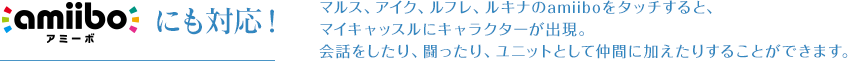 amiiboにも対応！マルス、アイク、ルフレ、ルキナのamiiboをタッチすると、マイキャッスルにキャラクターが出現。会話をしたり、会話をしたり、闘ったり、ユニットとして仲間に加えたりすることができます。