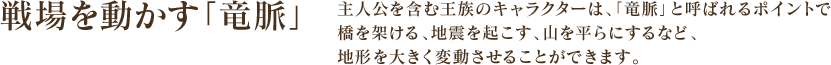 戦場を動かす「竜脈」 - 主人公を含む王族のキャラクターは、「竜脈」と呼ばれるポイントで橋を架ける、地震を起こす、山を平らにするなど、地形を大きく変動させることができます。