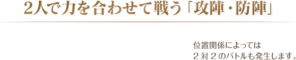 2人で力を合わせて戦う「攻陣・防陣」 / 位置関係によっては2対2のバトルも発生します。