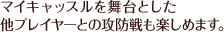 マイキャッスルを舞台とした他プレイヤーとの攻防戦も楽しめます。