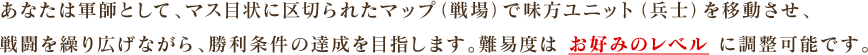 あなたは軍師として、マス目状に区切られたマップ（戦場）で味方ユニット（兵士）を移動させ、戦闘を繰り広げながら、勝利条件の達成を目指します。難易度は お好みのレベル に調整可能です。