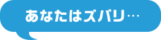 あなたはズバリ...