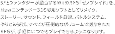 SFとファンタジーが融合するWiiのRPG『ゼノブレイド』を、Newニンテンドー3DS専用ソフトとしてリメイク。ストーリー、サウンド、フィールド探索、バトルシステム、やりこみ要素、すべてが圧倒的なボリュームで制作されたRPGが、手軽にいつでもプレイできるようになります。