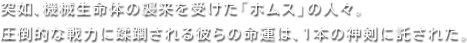 突如、機械生命体の襲来を受けた「ホムス」の人々。圧倒的な戦力に蹂躙される彼らの命運は、1本の神剣に託された。