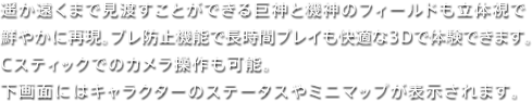 遥か遠くまで見渡すことができる巨神と機神のフィールドも立体視で鮮やかに再現。ブレ防止機能で長時間プレイも快適な3Dで体験できます。Cスティックでのカメラ操作も可能。下画面にはキャラクターのステータスやミニマップが表示されます。