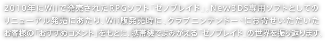 2010年にWiiで発売されたRPGソフト『ゼノブレイド』。New3DS専用ソフトとしてのリニューアル発売にあたり、Wii版発売時に、クラブニンテンドー※にお寄せいただいたお客様の「おすすめコメント」をもとに、携帯機でよみがえる『ゼノブレイド』の世界を振り返ります。