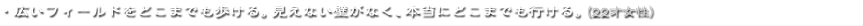 ・広いフィールドをどこまでも歩ける。見えない壁がなく、本当にどこまでも行ける。（22才女性）