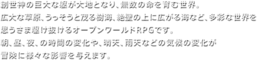 創世神の巨大な躯が大地となり、無数の命を育む世界。広大な草原、うっそうと茂る樹海、絶壁の上に広がる海など、多彩な世界を思うさま駆け抜けるオープンワｰルドRPGです。朝、昼、夜、の時間の変化や、晴天、雨天などの気候の変化が冒険に様々な影響を与えます。 