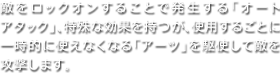 敵をロックオンすることで発生する「オートアタック」、特殊な効果を持つが、使用するごとに一時的に使えなくなる「アーツ」を駆使して敵を攻撃します。