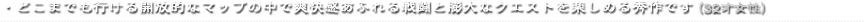 ・どこまでも行ける開放的なマップの中で爽快感あふれる戦闘と膨大なクエストを楽しめる秀作です（32才女性）