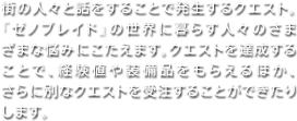 街の人々と話をすることで発生するクエスト。『ゼノブレイド』の世界に暮らす人々のさまざまな悩みにこたえます。クエストを達成することで、経験値や装備品をもらえるほか、さらに別なクエストを受注することができたりします。