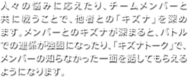 人々の悩みに応えたり、チームメンバーと共に戦うことで、他者との「キズナ」を深めます。メンバーとのキズナが深まると、バトルでの連係が強固になったり、「キズナトーク」で、メンバーの知らなかった一面を話してもらえるようになります。