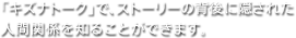 「キズナトーク」で、ストーリーの背後に隠された人間関係を知ることができます。