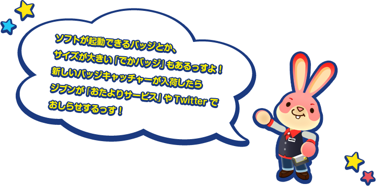 ソフトが起動できるバッジとか、サイズが大きい「でかバッジ」もあるっすよ！新しいバッジキャッチャーが入荷したらジブンが「おたよりサービス」やTwitter でおしらせするっす！