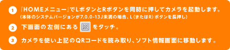 1.『HOMEメニュー』でLボタンとRボタンを同時に押してカメラを起動します。（本体のシステムバージョンが7.0.0-13J未満の場合、L（またはR）ボタンを長押し）2.下画面の左側にあるQRコードのボタンをタッチ。3.カメラを使い上記のQRコードを読み取り、ソフト情報画面に移動します。