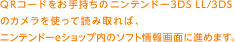 QRコードをお手持ちのニンテンドー3DS LL/3DSのカメラを使って読み取れば、ニンテンドーeショップ内のソフト情報画面に進めます。