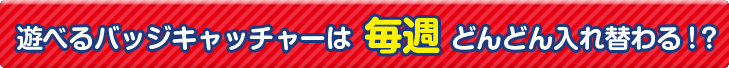 遊べるバッジキャッチャーは毎週どんどん入れ替わる！？