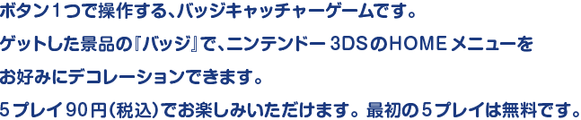 ボタン1つで操作する、バッジキャッチャーゲームです。ゲットした景品の「バッジ」で、ニンテンドー3DSのHOMEメニューをお好みにデコレーションできます。5プレイ90円（税込）でお楽しみいただけます。最初の5プレイは無料です。