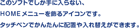 このソフトでしか手に入らない、HOMEメニューを飾るアイコンです。タッチペンでかんたんに配置や入れ替えができます。